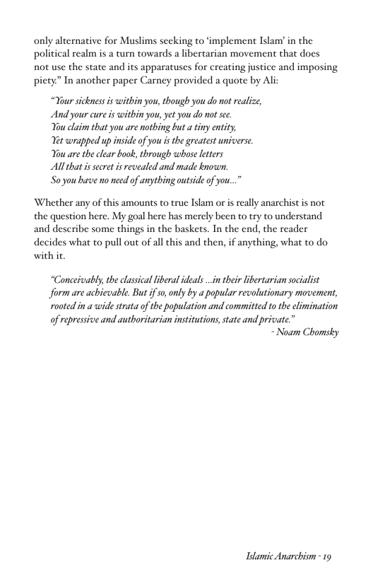 only alternative for Muslims seeking to ‘implement Islam’ in the political realm is a turn towards a libertarian movement that does not use the state and its apparatuses for creating justice and imposing piety” In another paper Carney provided a quote by Ali:  “Your sickness is within you, though you do not realize, And your cure is witbin you, yet you do not see.  You claim that you are nothing but a tiny entity,  Vet wrapped up inside of you s the greatest universe. You are the clear book, through whose leters  All that i secret is revealed and made known.  Soyou bave no need of anything outside of you...”  Whether any of this amounts to true Islam or is really anarchist is not the question here. My goal here has merely been to try to understand and describe some things in the baskets. In the end, the reader  decides what to pull out of all this and then, if anything, what to do with it.  “Conceivably, the classical iberal ideals .in their libertarian socialist form are achievable. But if 0, only by a popular revolutionary movement, rooted in a wide strata of the population and committed to the elimination of repressive and authoritarian institutions, state and private.”  - Noam Chomsky  Idamic Anarchism - 19 